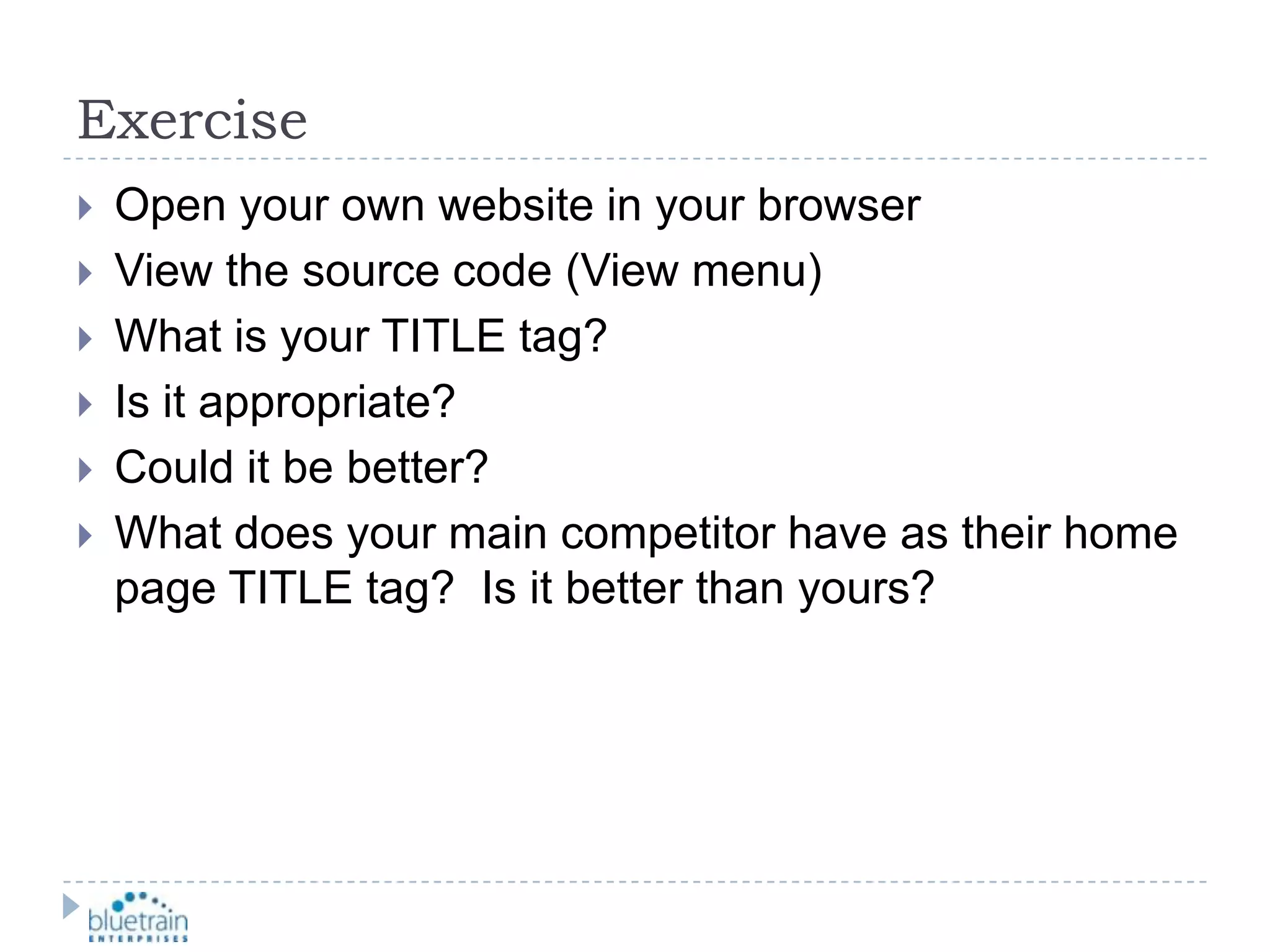 ExerciseOpen your own website in your browserView the source code (View menu)What is your TITLE tag?Is it appropriate?Could it be better?What does your main competitor have as their home page TITLE tag?  Is it better than yours?