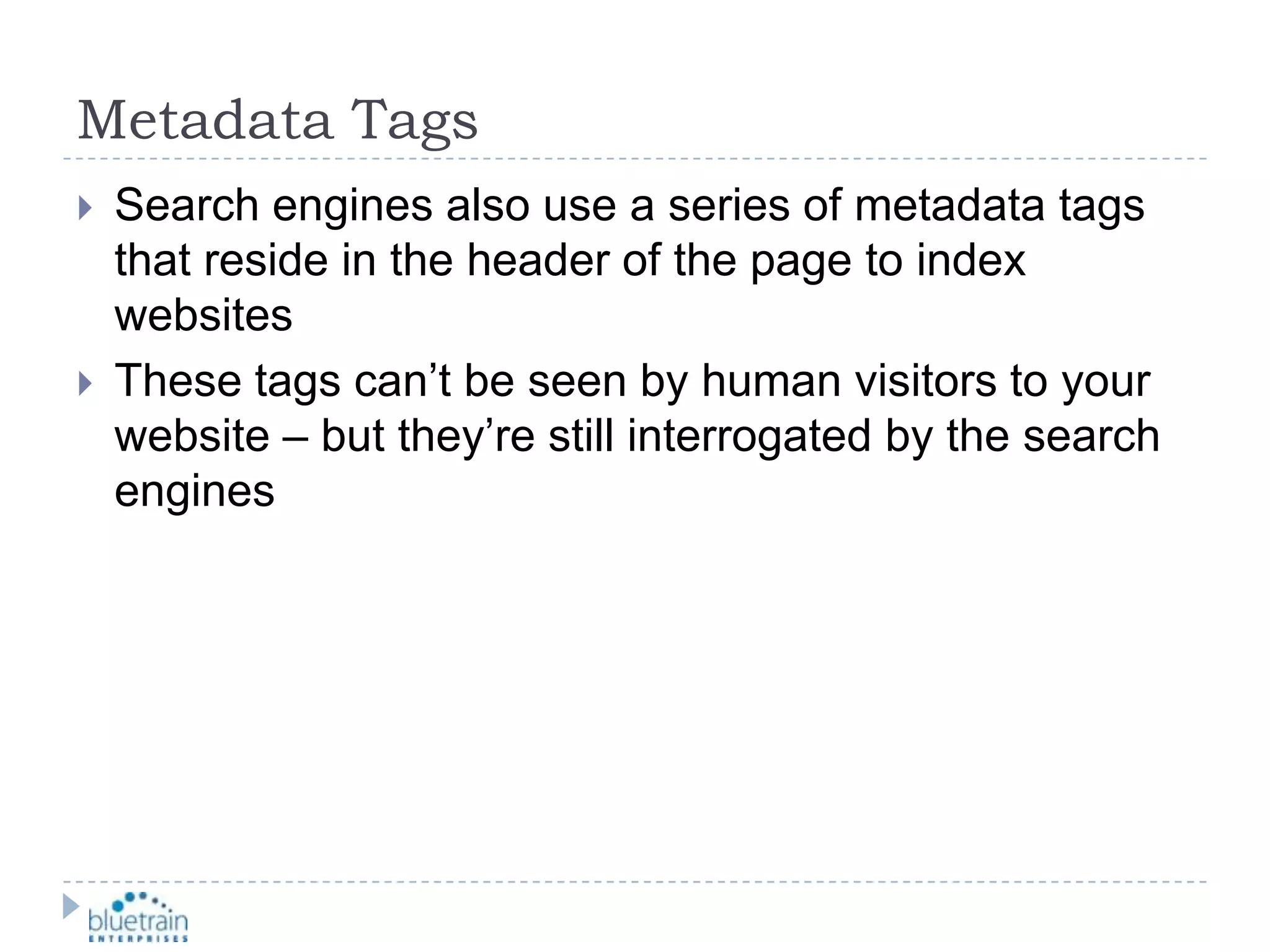 Metadata TagsSearch engines also use a series of metadata tags that reside in the header of the page to index websitesThese tags can’t be seen by human visitors to your website – but they’re still interrogated by the search engines