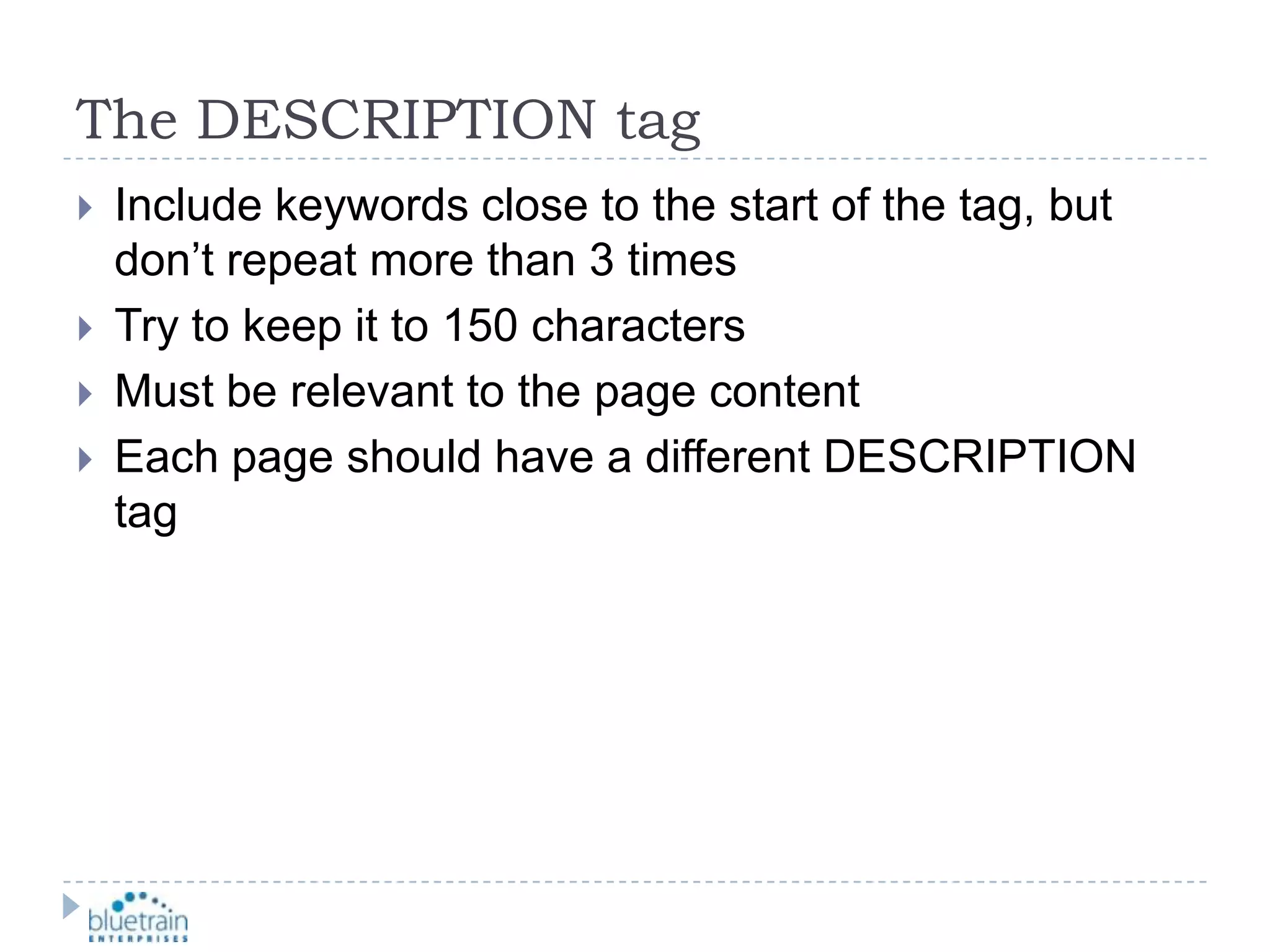 The DESCRIPTION tagInclude keywords close to the start of the tag, but don’t repeat more than 3 timesTry to keep it to 150 charactersMust be relevant to the page contentEach page should have a different DESCRIPTION tag