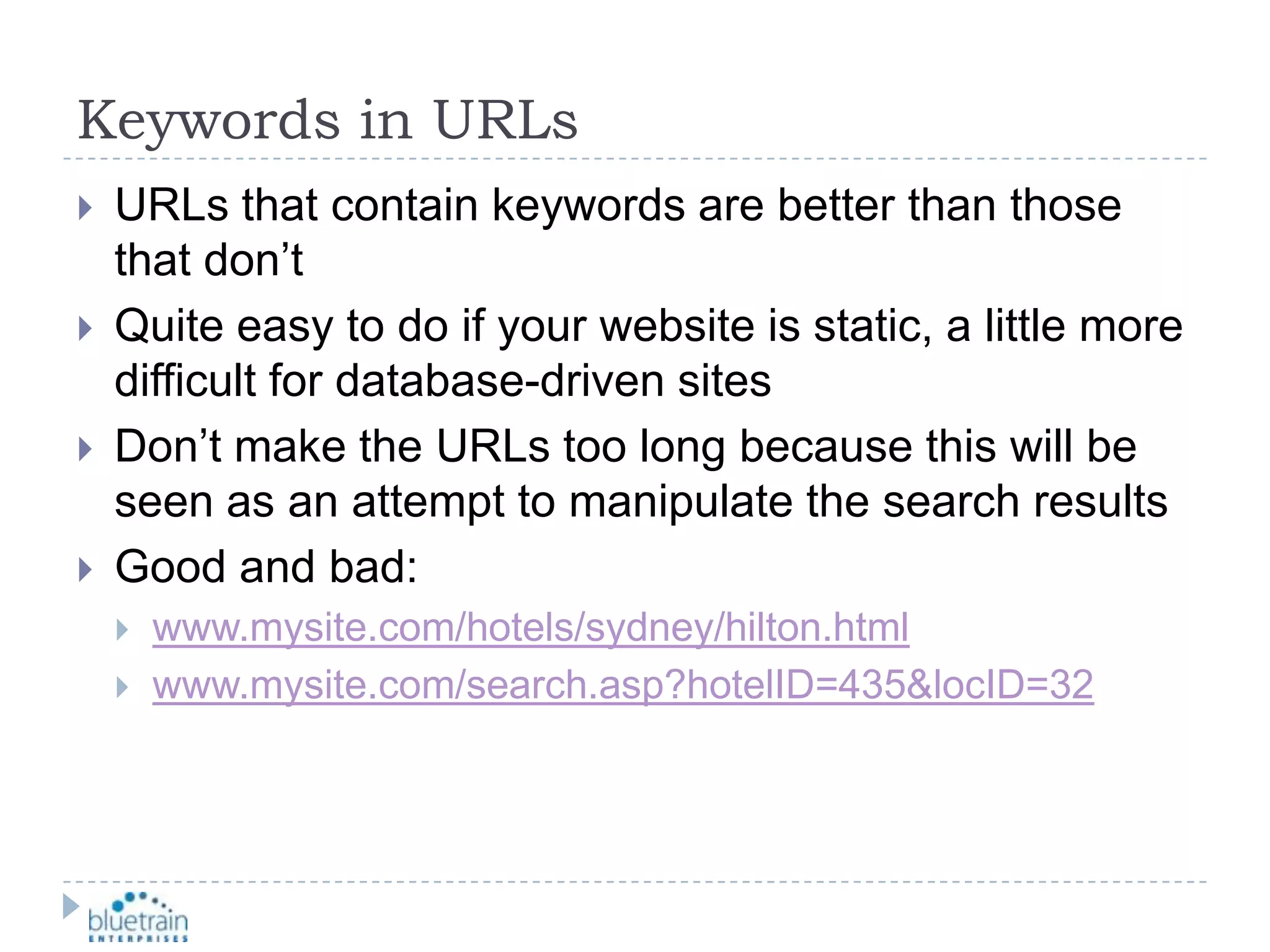 Keywords in URLsURLs that contain keywords are better than those that don’tQuite easy to do if your website is static, a little more difficult for database-driven sitesDon’t make the URLs too long because this will be seen as an attempt to manipulate the search resultsGood and bad:www.mysite.com/hotels/sydney/hilton.htmlwww.mysite.com/search.asp?hotelID=435&locID=32