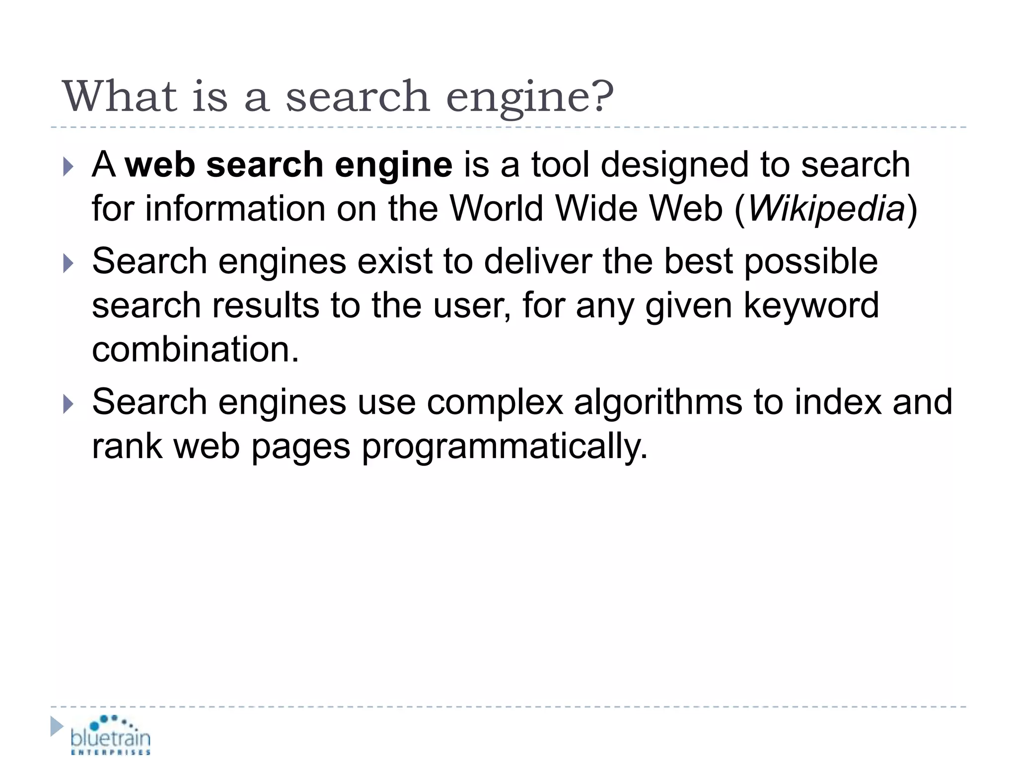 What is a search engine?A web search engine is a tool designed to search for information on the World Wide Web (Wikipedia)Search engines exist to deliver the best possible search results to the user, for any given keyword combination.Search engines use complex algorithms to index and rank web pages programmatically.