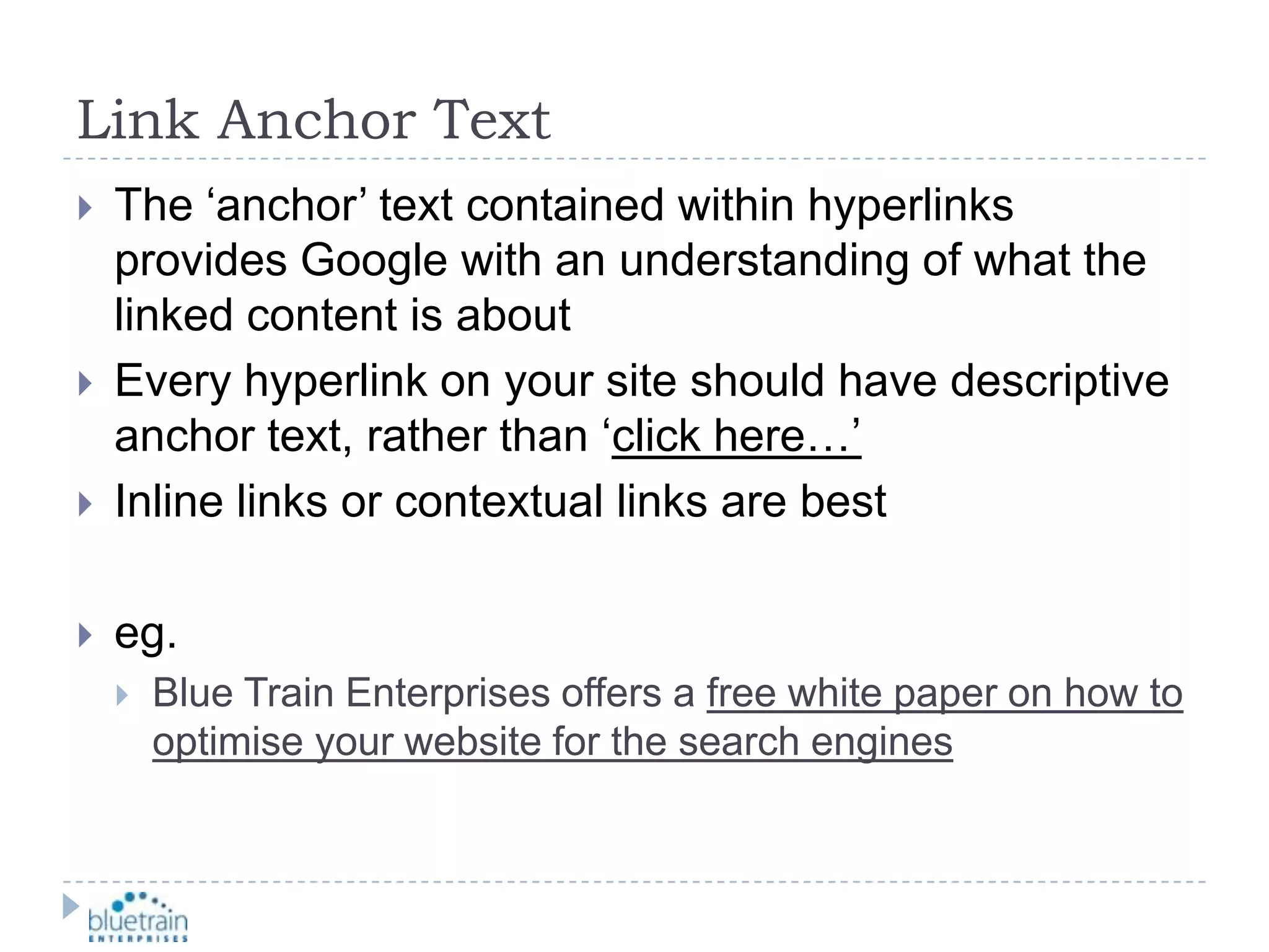 Link Anchor TextThe ‘anchor’ text contained within hyperlinks provides Google with an understanding of what the linked content is aboutEvery hyperlink on your site should have descriptive anchor text, rather than ‘click here…’Inline links or contextual links are besteg.Blue Train Enterprises offers a free white paper on how to optimise your website for the search engines