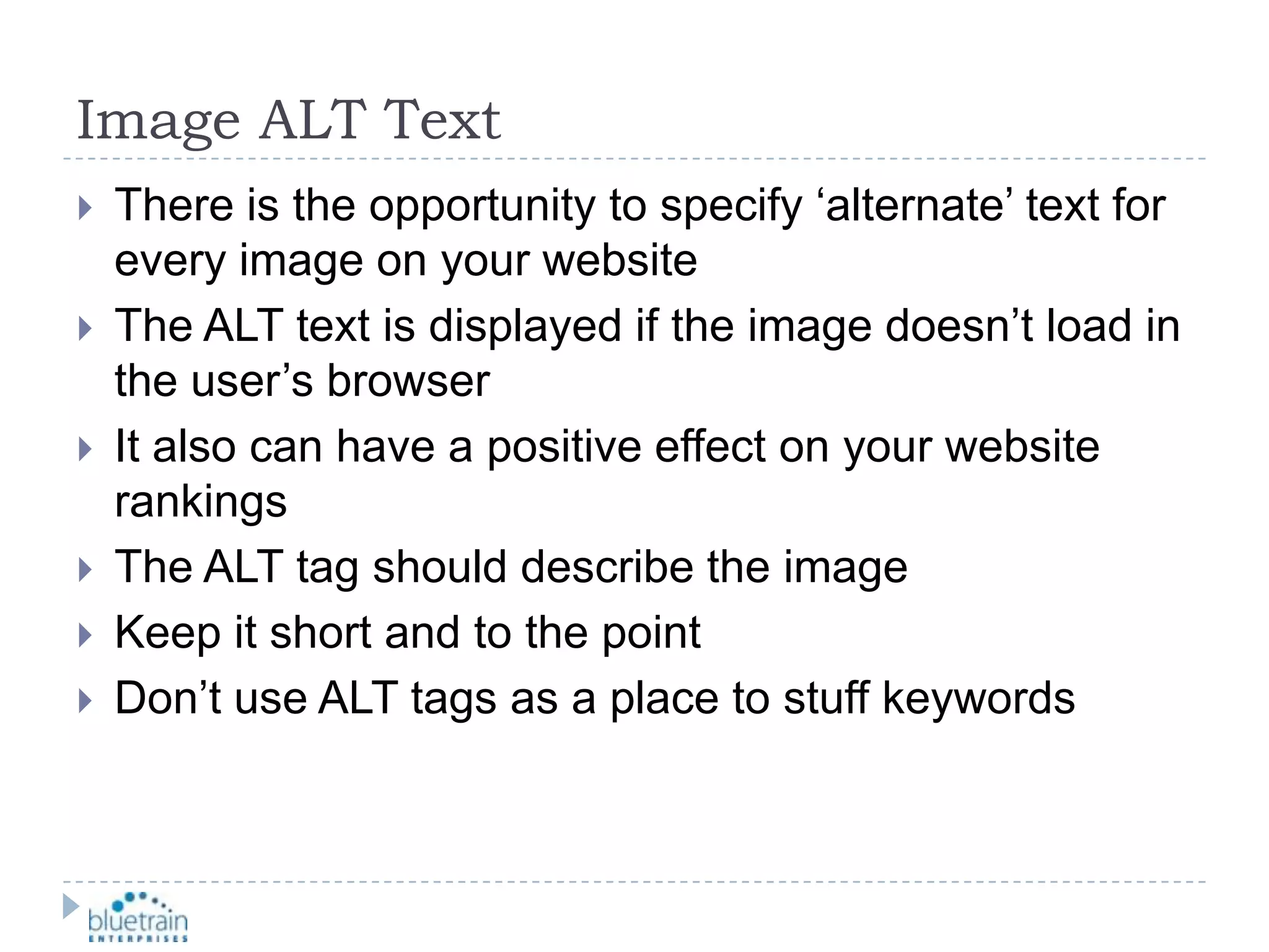 Image ALT TextThere is the opportunity to specify ‘alternate’ text for every image on your websiteThe ALT text is displayed if the image doesn’t load in the user’s browserIt also can have a positive effect on your website rankingsThe ALT tag should describe the imageKeep it short and to the pointDon’t use ALT tags as a place to stuff keywords