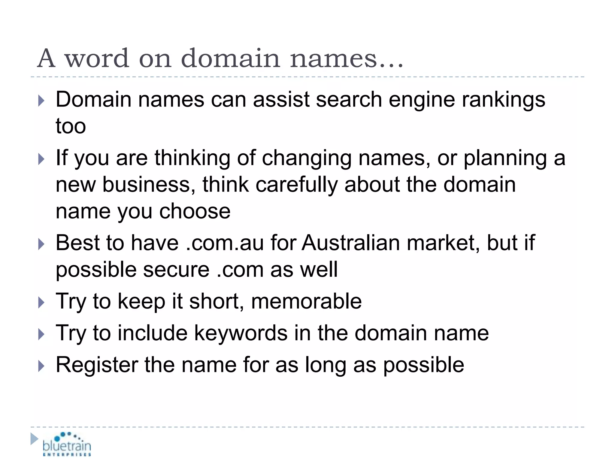 A word on domain names…Domain names can assist search engine rankings tooIf you are thinking of changing names, or planning a new business, think carefully about the domain name you chooseBest to have .com.au for Australian market, but if possible secure .com as wellTry to keep it short, memorableTry to include keywords in the domain nameRegister the name for as long as possible