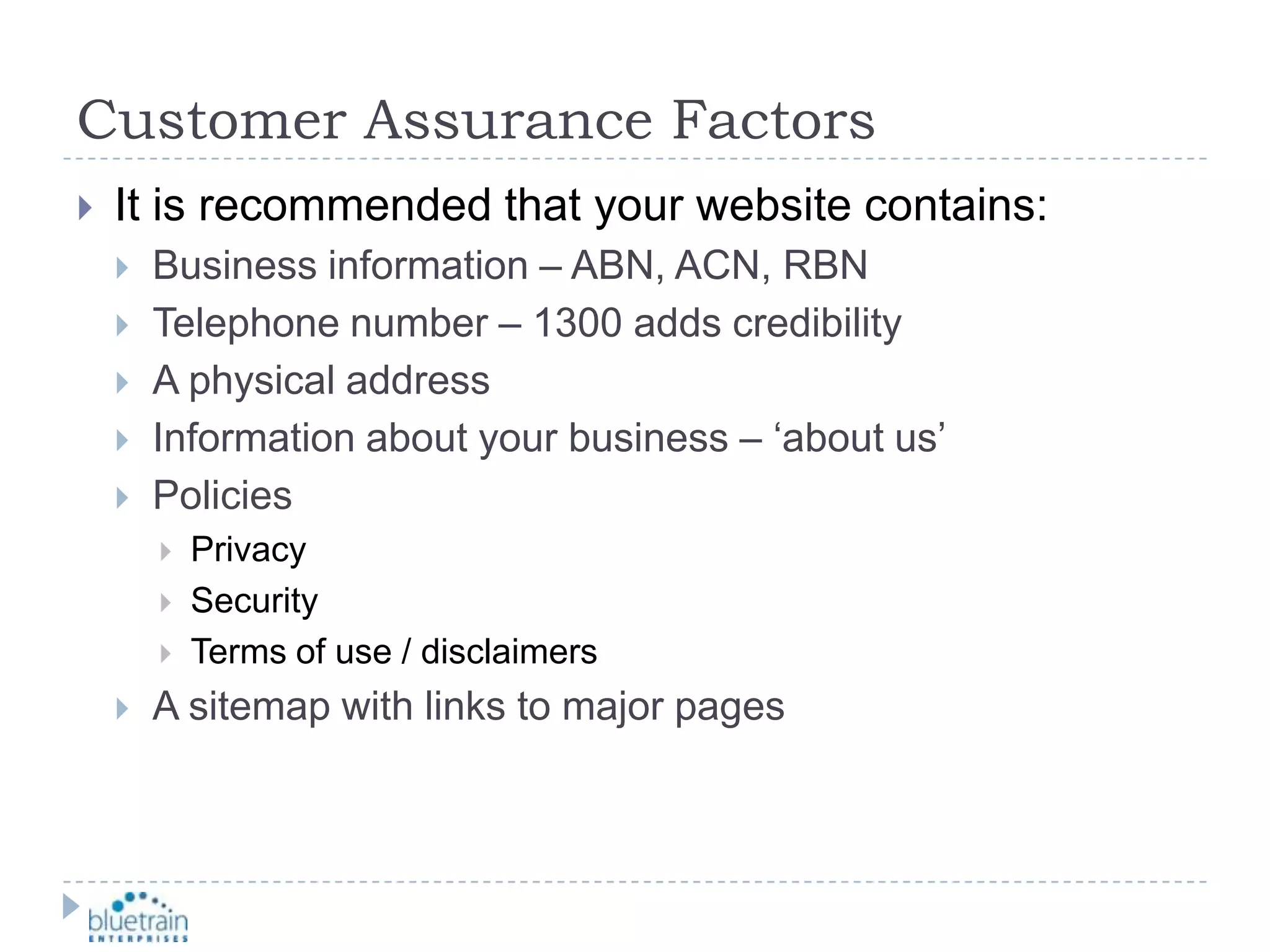 Customer Assurance FactorsIt is recommended that your website contains:Business information – ABN, ACN, RBNTelephone number – 1300 adds credibilityA physical addressInformation about your business – ‘about us’PoliciesPrivacySecurityTerms of use / disclaimersA sitemap with links to major pages