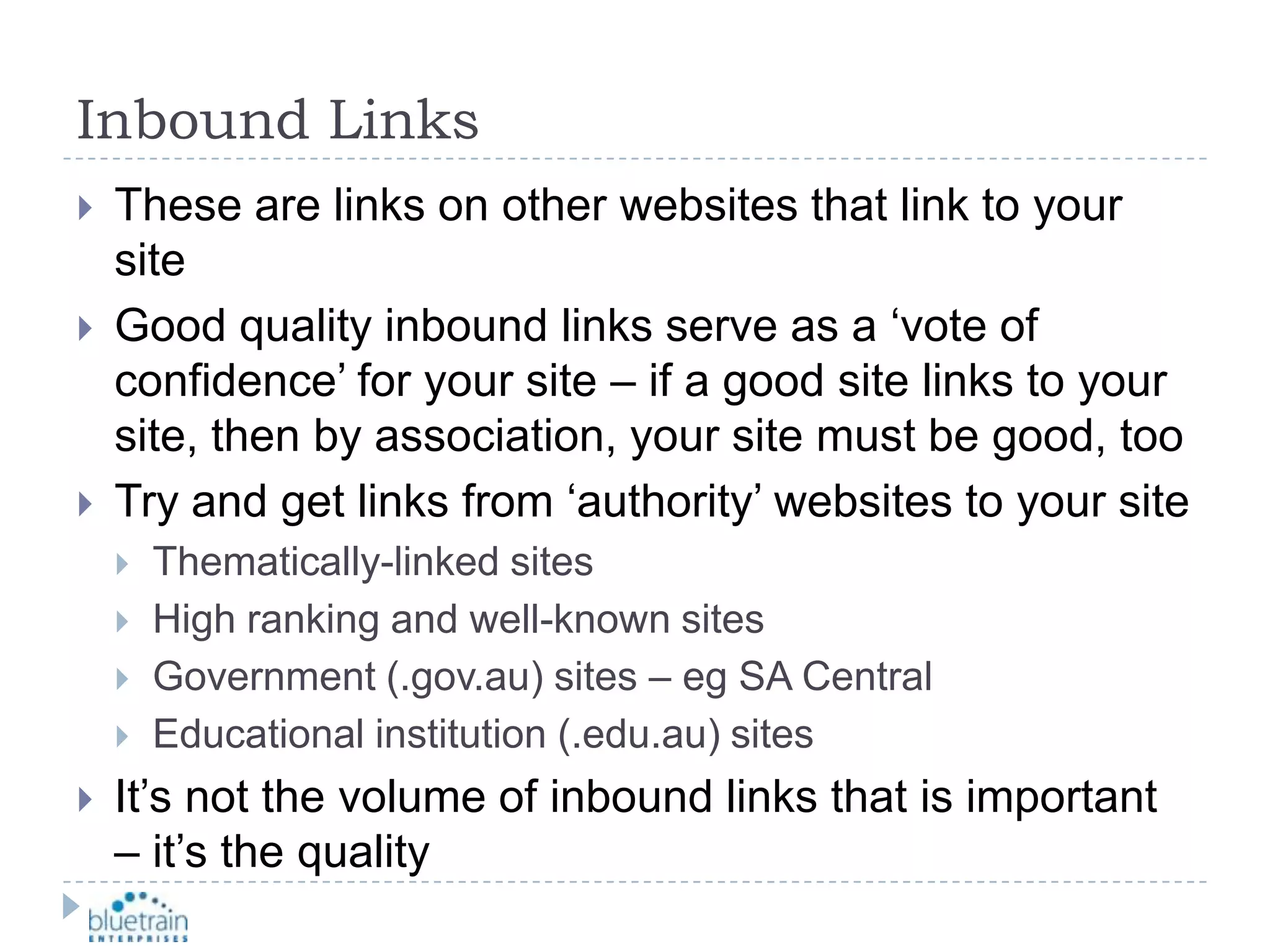 Inbound LinksThese are links on other websites that link to your siteGood quality inbound links serve as a ‘vote of confidence’ for your site – if a good site links to your site, then by association, your site must be good, tooTry and get links from ‘authority’ websites to your siteThematically-linked sitesHigh ranking and well-known sitesGovernment (.gov.au) sites – eg SA CentralEducational institution (.edu.au) sitesIt’s not the volume of inbound links that is important – it’s the quality