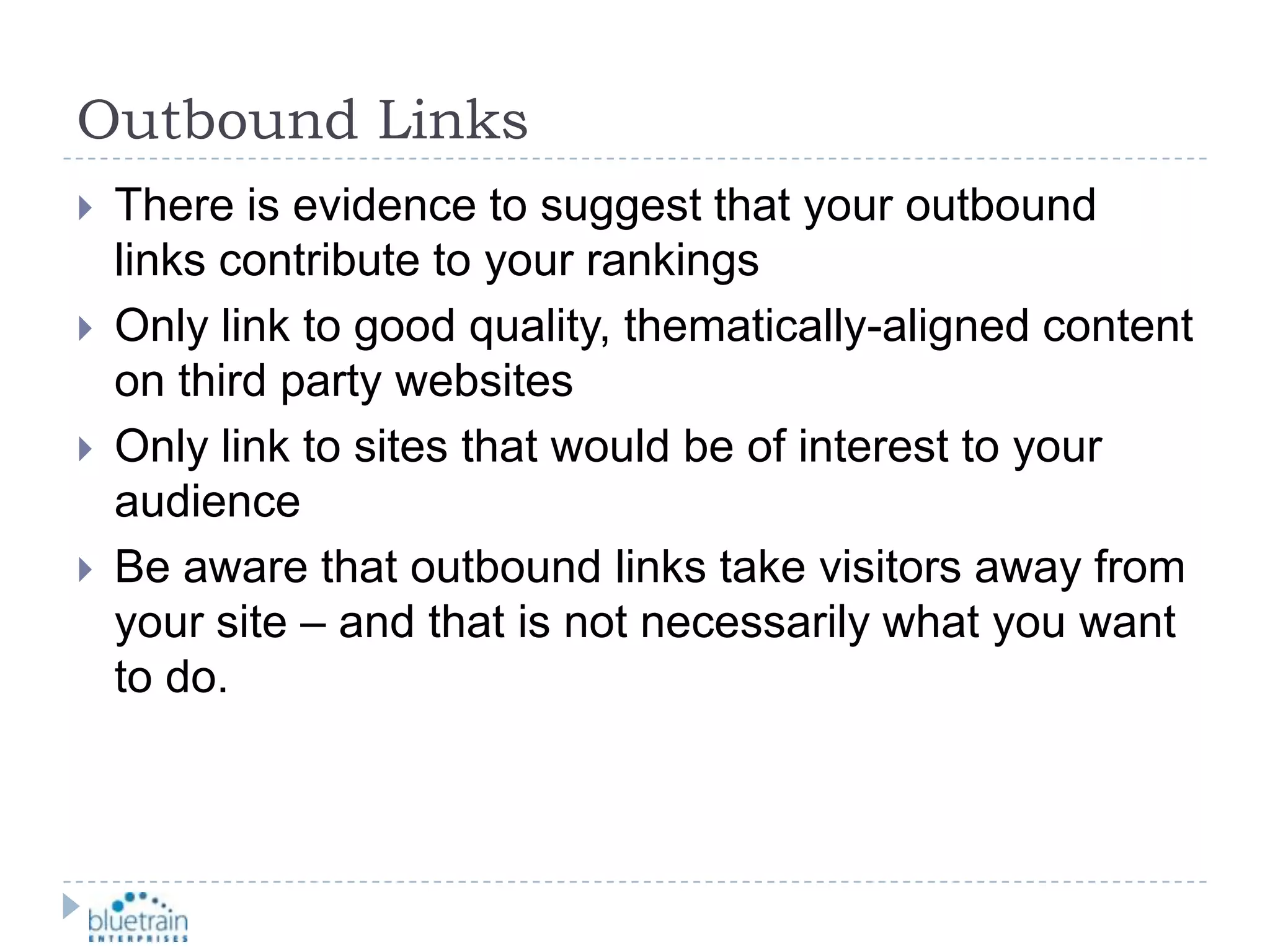 Outbound LinksThere is evidence to suggest that your outbound links contribute to your rankingsOnly link to good quality, thematically-aligned content on third party websitesOnly link to sites that would be of interest to your audienceBe aware that outbound links take visitors away from your site – and that is not necessarily what you want to do.