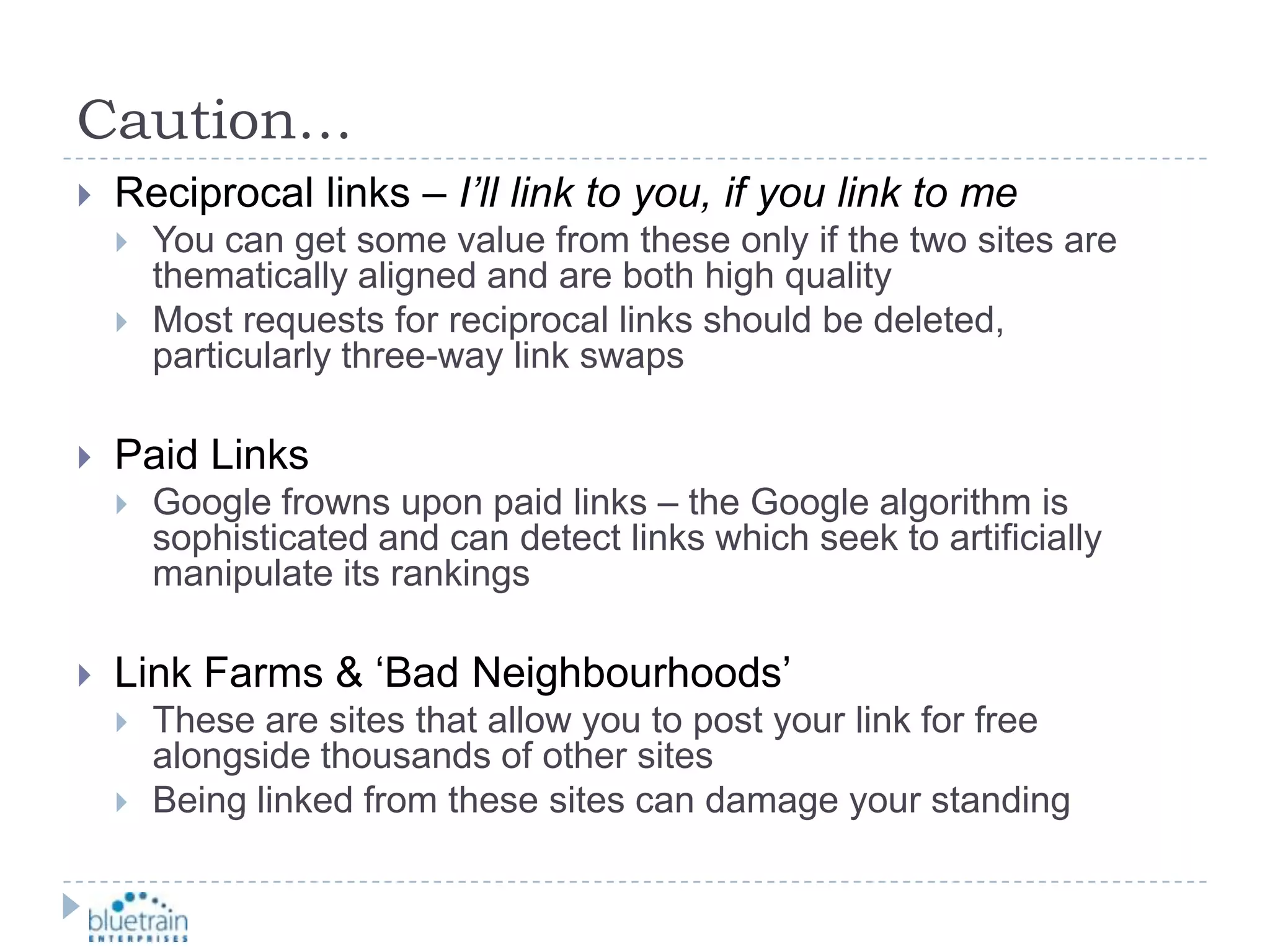 Caution…Reciprocal links – I’ll link to you, if you link to meYou can get some value from these only if the two sites are thematically aligned and are both high qualityMost requests for reciprocal links should be deleted, particularly three-way link swapsPaid LinksGoogle frowns upon paid links – the Google algorithm is sophisticated and can detect links which seek to artificially manipulate its rankingsLink Farms & ‘Bad Neighbourhoods’These are sites that allow you to post your link for free alongside thousands of other sitesBeing linked from these sites can damage your standing