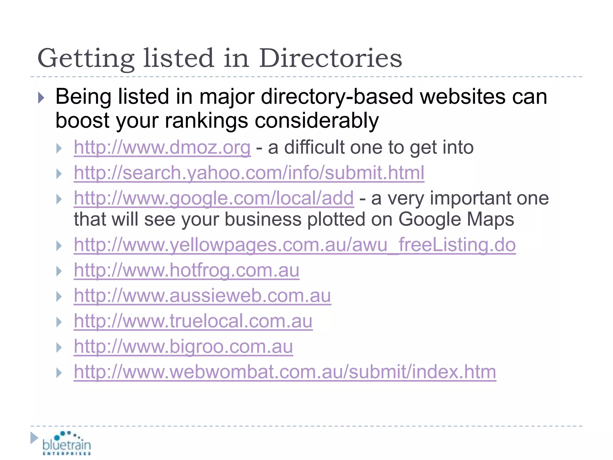 Getting listed in DirectoriesBeing listed in major directory-based websites can boost your rankings considerablyhttp://www.dmoz.org - a difficult one to get intohttp://search.yahoo.com/info/submit.htmlhttp://www.google.com/local/add - a very important one that will see your business plotted on Google Mapshttp://www.yellowpages.com.au/awu_freeListing.dohttp://www.hotfrog.com.auhttp://www.aussieweb.com.auhttp://www.truelocal.com.auhttp://www.bigroo.com.auhttp://www.webwombat.com.au/submit/index.htm