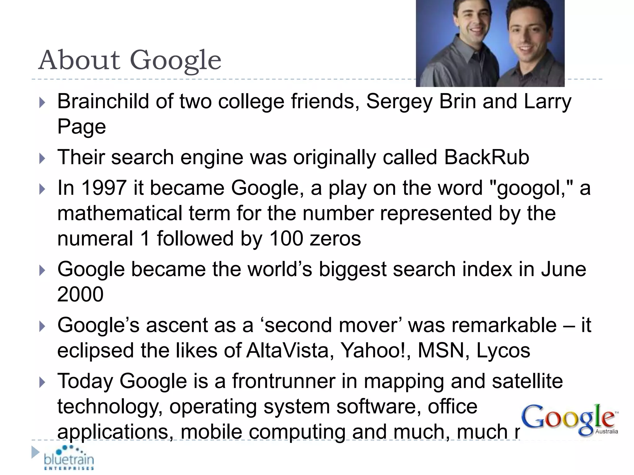 About GoogleBrainchild of two college friends, Sergey Brin and Larry PageTheir search engine was originally called BackRubIn 1997 it became Google, a play on the word &quot;googol,&quot; a mathematical term for the number represented by the numeral 1 followed by 100 zerosGoogle became the world’s biggest search index in June 2000Google’s ascent as a ‘second mover’ was remarkable – it eclipsed the likes of AltaVista, Yahoo!, MSN, LycosToday Google is a frontrunner in mapping and satellite technology, operating system software, office applications, mobile computing and much, much more