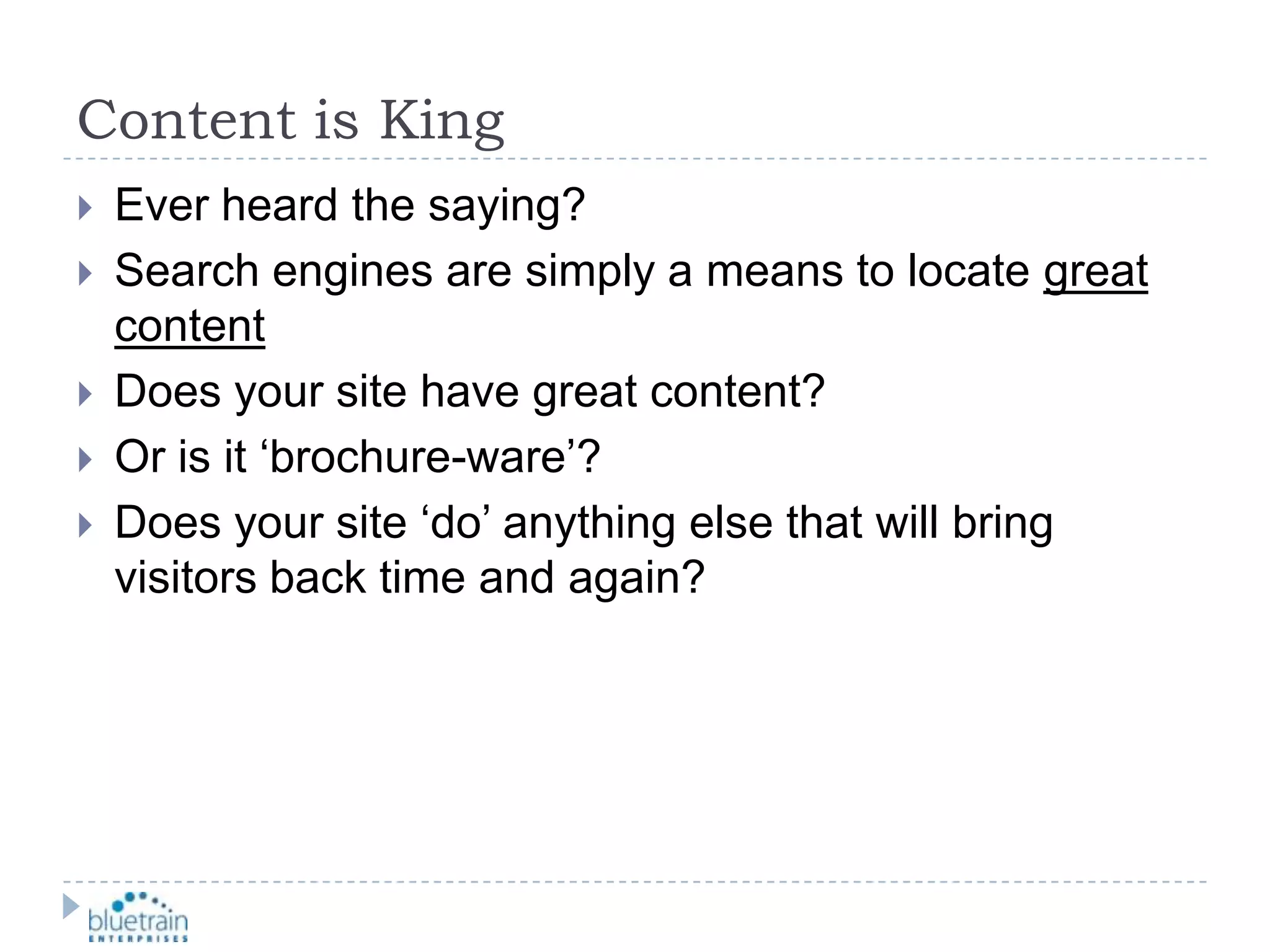 Content is KingEver heard the saying?Search engines are simply a means to locate great contentDoes your site have great content?Or is it ‘brochure-ware’?Does your site ‘do’ anything else that will bring visitors back time and again?