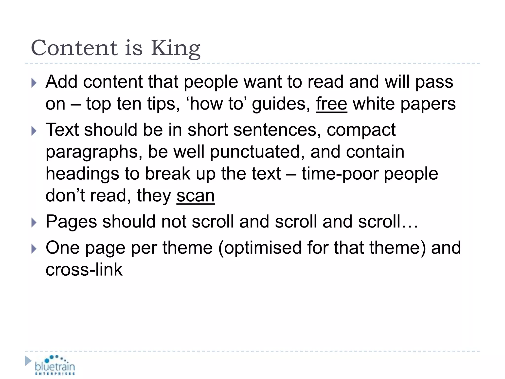 Content is KingAdd content that people want to read and will pass on – top ten tips, ‘how to’ guides, free white papersText should be in short sentences, compact paragraphs, be well punctuated, and contain headings to break up the text – time-poor people don’t read, they scanPages should not scroll and scroll and scroll…One page per theme (optimised for that theme) and cross-link