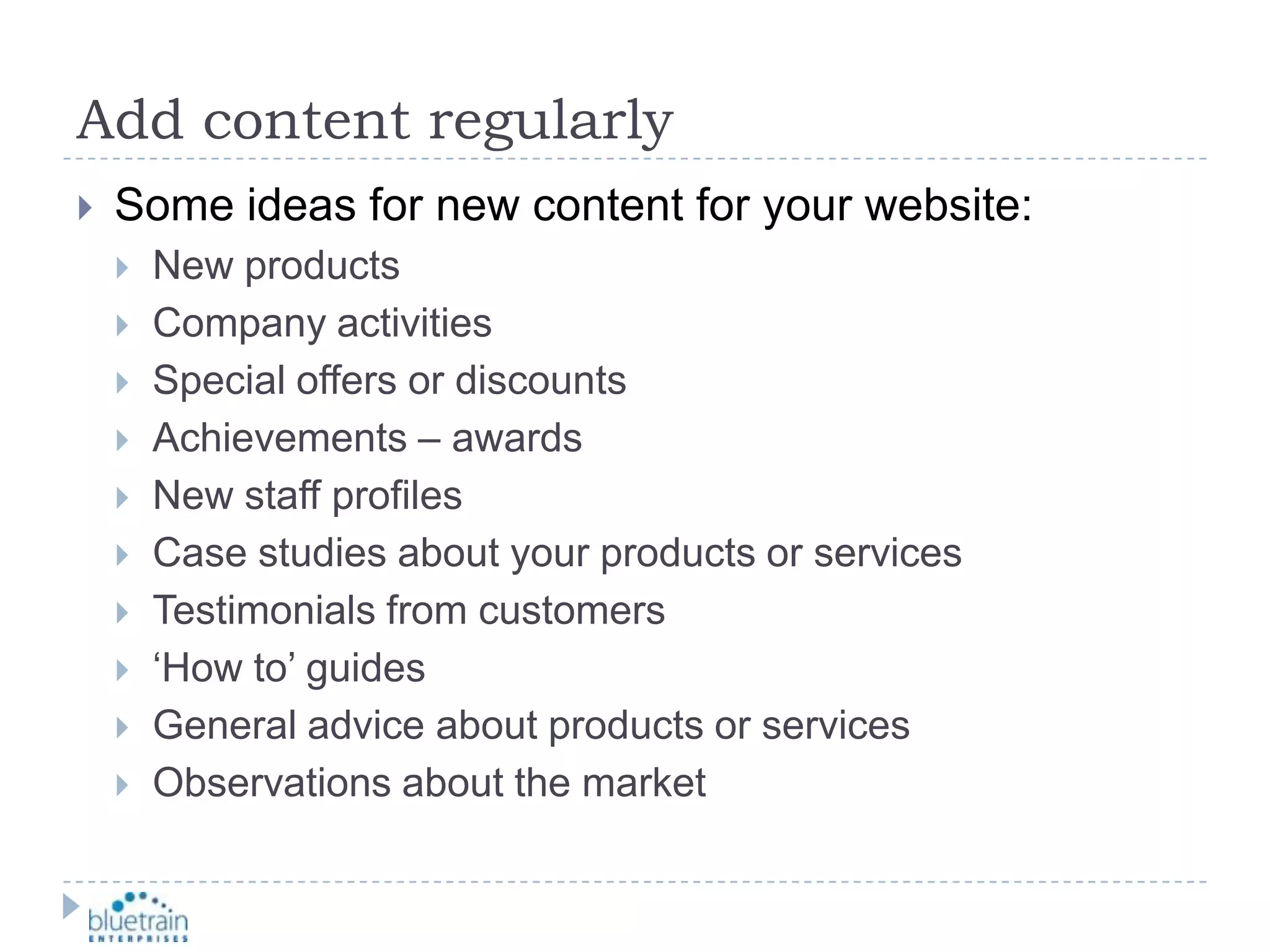 Add content regularlySome ideas for new content for your website:New productsCompany activitiesSpecial offers or discountsAchievements – awardsNew staff profilesCase studies about your products or servicesTestimonials from customers‘How to’ guidesGeneral advice about products or servicesObservations about the market