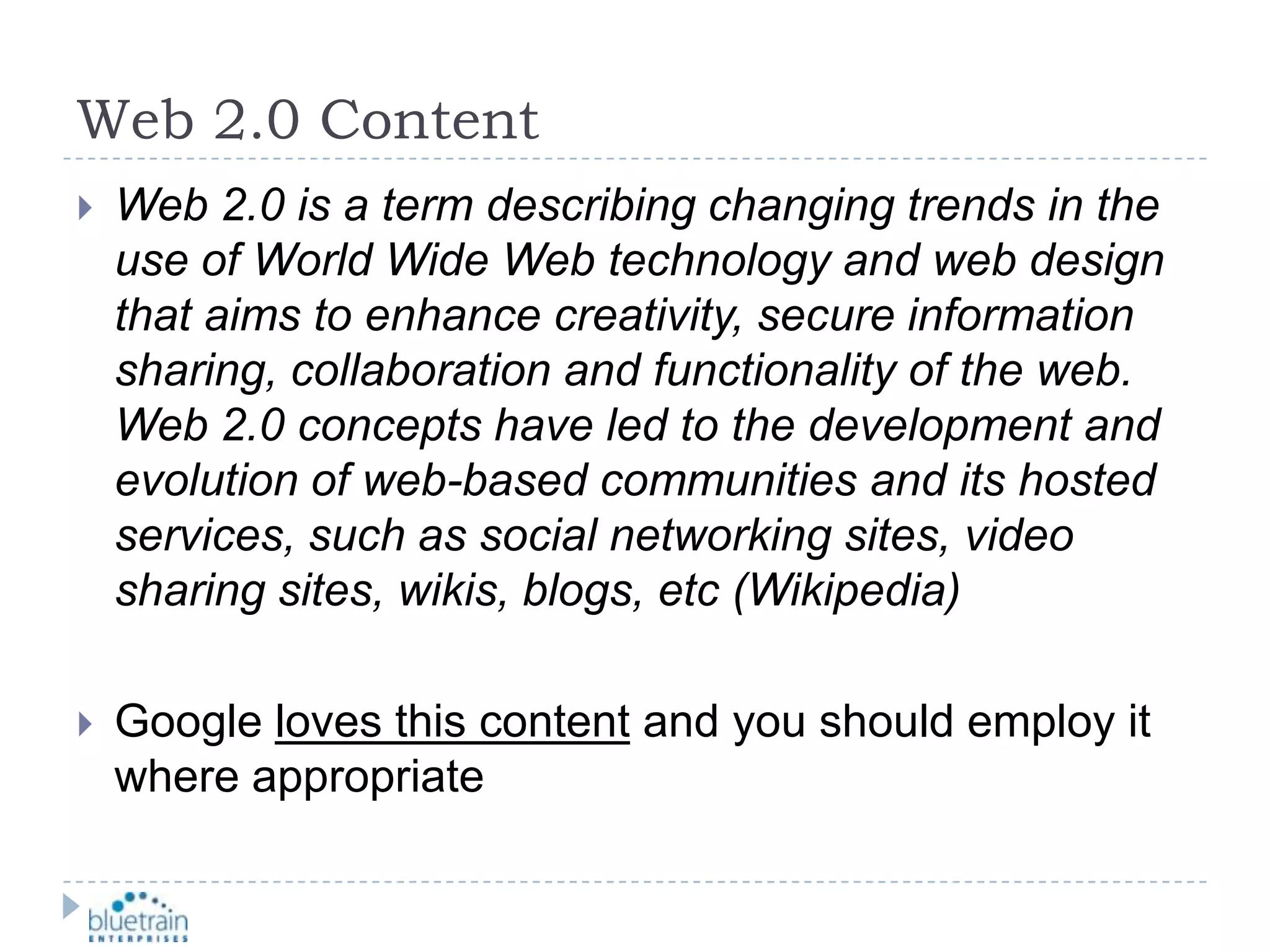 Web 2.0 ContentWeb 2.0 is a term describing changing trends in the use of World Wide Web technology and web design that aims to enhance creativity, secure information sharing, collaboration and functionality of the web.  Web 2.0 concepts have led to the development and evolution of web-based communities and its hosted services, such as social networking sites, video sharing sites, wikis, blogs, etc (Wikipedia)Google loves this content and you should employ it where appropriate