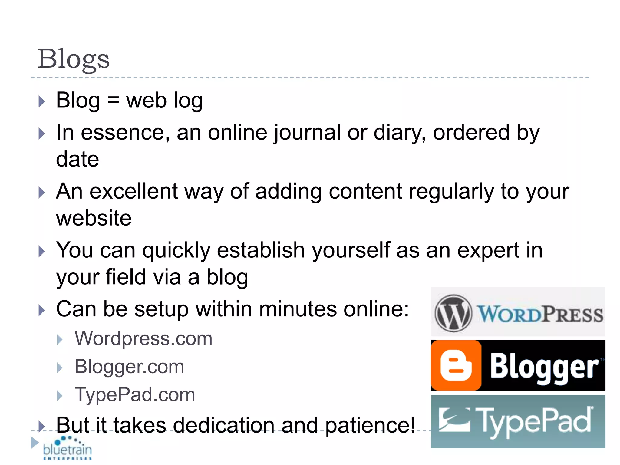 BlogsBlog = web logIn essence, an online journal or diary, ordered by dateAn excellent way of adding content regularly to your websiteYou can quickly establish yourself as an expert in your field via a blogCan be setup within minutes online:Wordpress.comBlogger.comTypePad.comBut it takes dedication and patience!