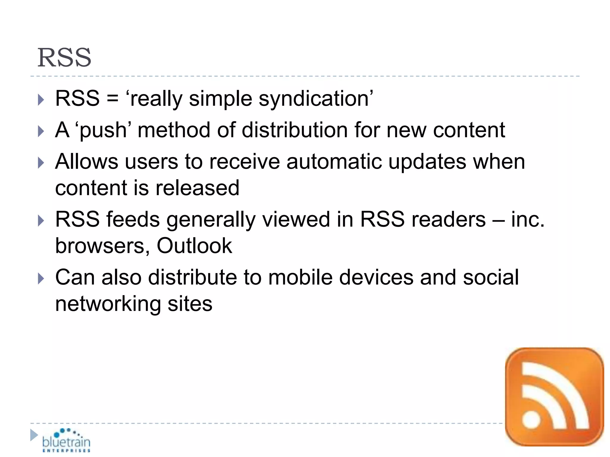RSSRSS = ‘really simple syndication’A ‘push’ method of distribution for new contentAllows users to receive automatic updates when content is releasedRSS feeds generally viewed in RSS readers – inc. browsers, OutlookCan also distribute to mobile devices and social networking sites