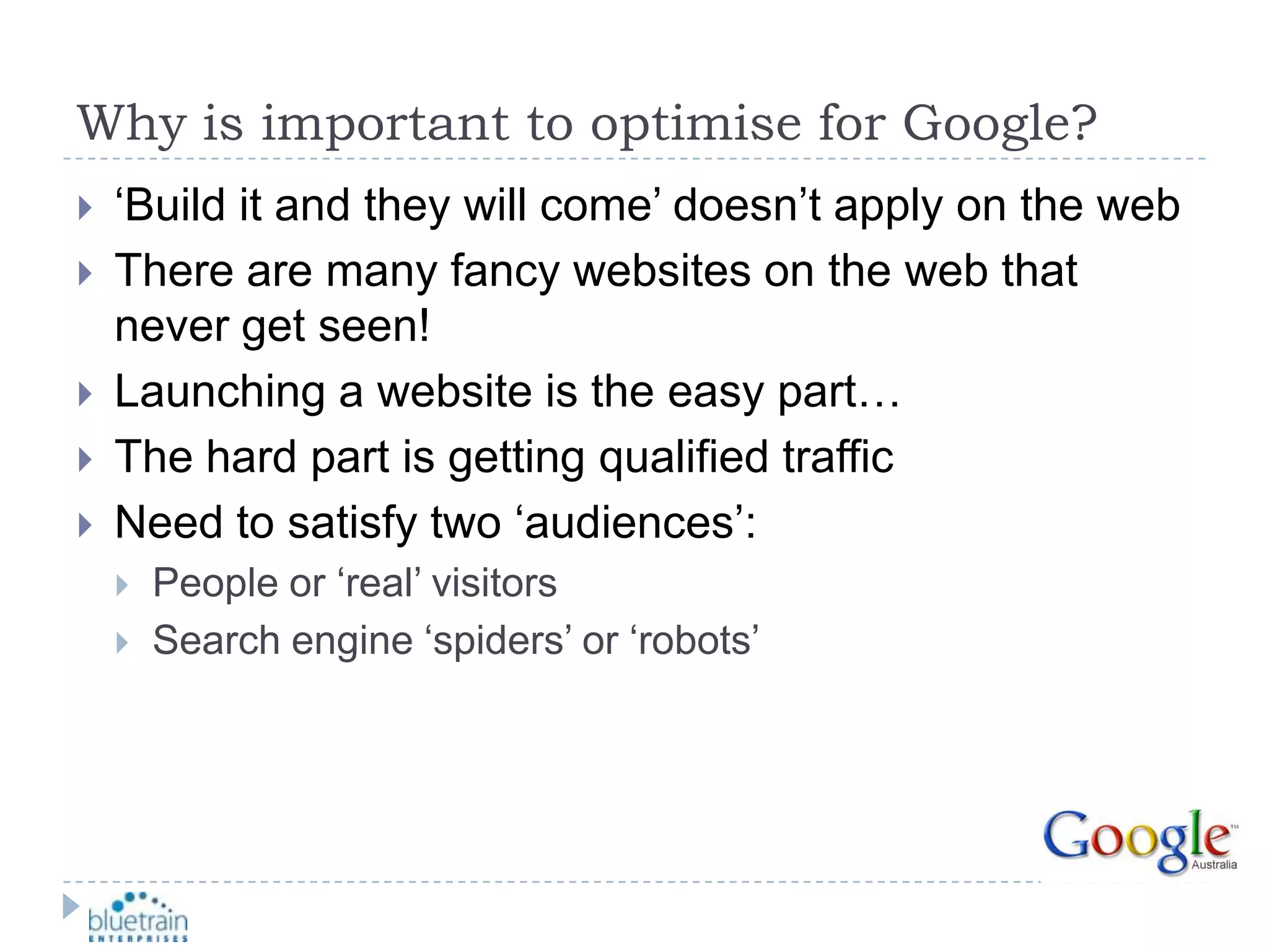 Why is important to optimise for Google?‘Build it and they will come’ doesn’t apply on the webThere are many fancy websites on the web that never get seen!Launching a website is the easy part…The hard part is getting qualified trafficNeed to satisfy two ‘audiences’:People or ‘real’ visitorsSearch engine ‘spiders’ or ‘robots’