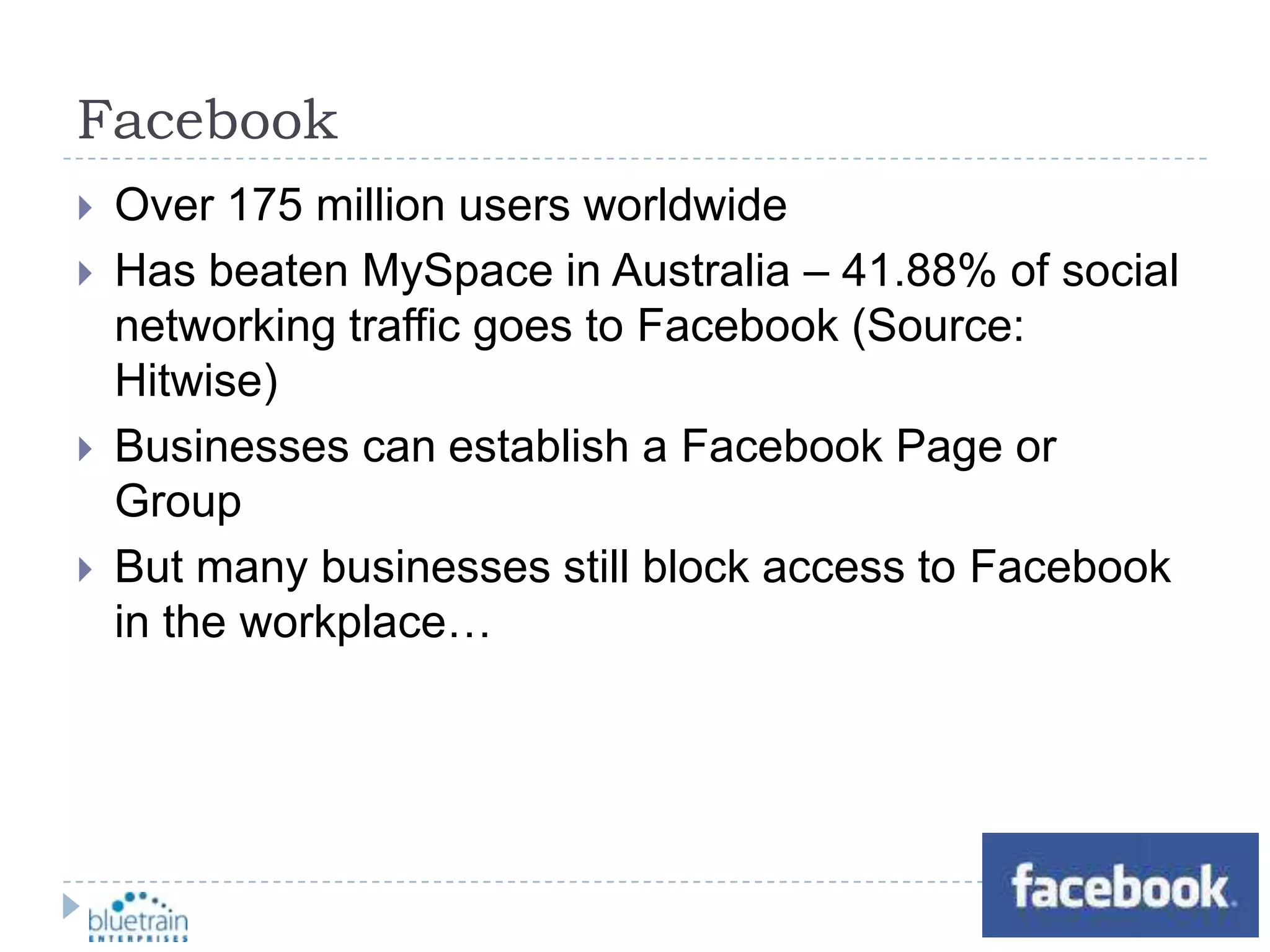 FacebookOver 175 million users worldwideHas beaten MySpace in Australia – 41.88% of social networking traffic goes to Facebook (Source: Hitwise)Businesses can establish a Facebook Page or GroupBut many businesses still block access to Facebook in the workplace…