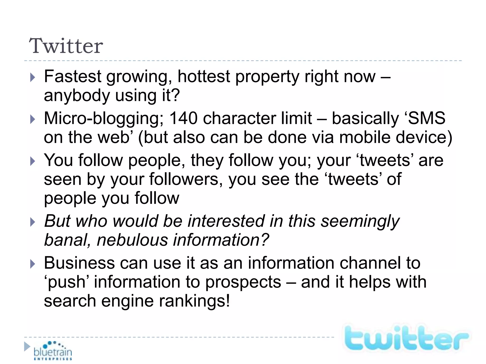 TwitterFastest growing, hottest property right now – anybody using it?Micro-blogging; 140 character limit – basically ‘SMS on the web’ (but also can be done via mobile device)You follow people, they follow you; your ‘tweets’ are seen by your followers, you see the ‘tweets’ of people you followBut who would be interested in this seemingly banal, nebulous information?Business can use it as an information channel to ‘push’ information to prospects – and it helps with search engine rankings!