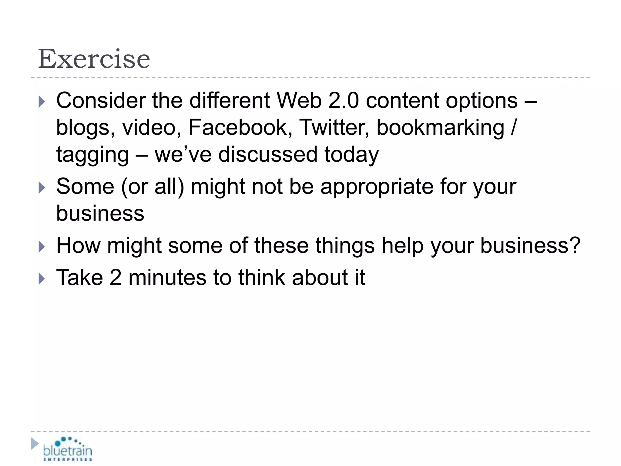 ExerciseConsider the different Web 2.0 content options – blogs, video, Facebook, Twitter, bookmarking / tagging – we’ve discussed todaySome (or all) might not be appropriate for your businessHow might some of these things help your business?Take 2 minutes to think about it