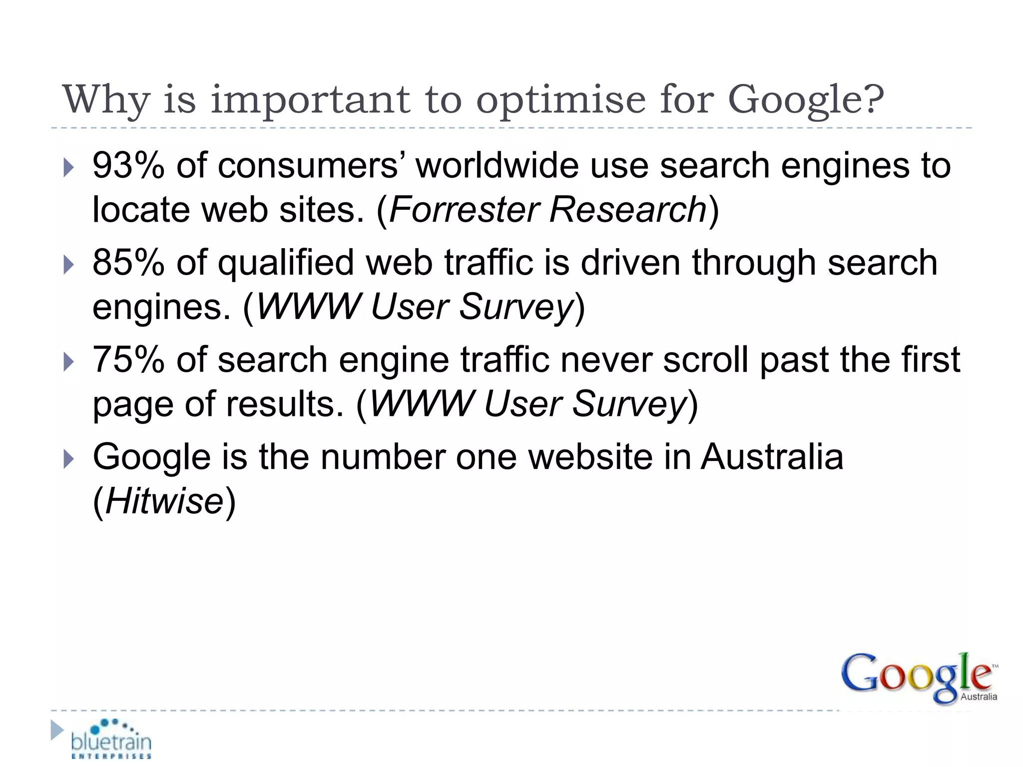 Why is important to optimise for Google?93% of consumers’ worldwide use search engines to locate web sites. (Forrester Research)85% of qualified web traffic is driven through search engines. (WWW User Survey)75% of search engine traffic never scroll past the first page of results. (WWW User Survey)Google is the number one website in Australia (Hitwise)