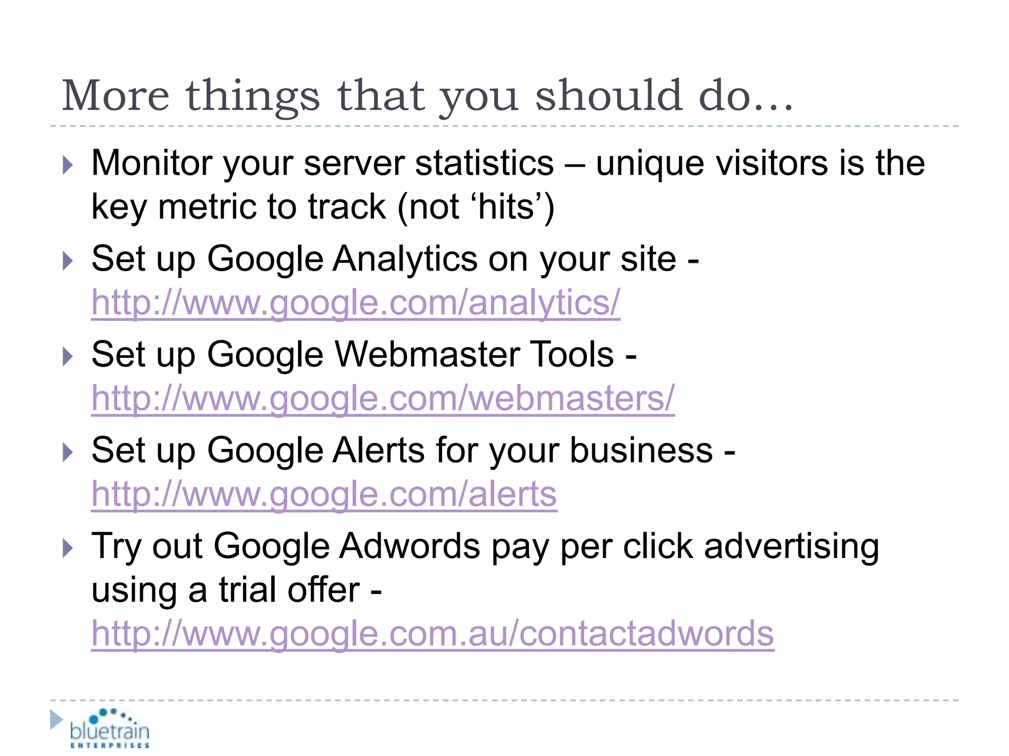 More things that you should do…Monitor your server statistics – unique visitors is the key metric to track (not ‘hits’)Set up Google Analytics on your site -http://www.google.com/analytics/Set up Google Webmaster Tools - http://www.google.com/webmasters/Set up Google Alerts for your business - http://www.google.com/alertsTry out Google Adwords pay per click advertising using a trial offer - http://www.google.com.au/contactadwords