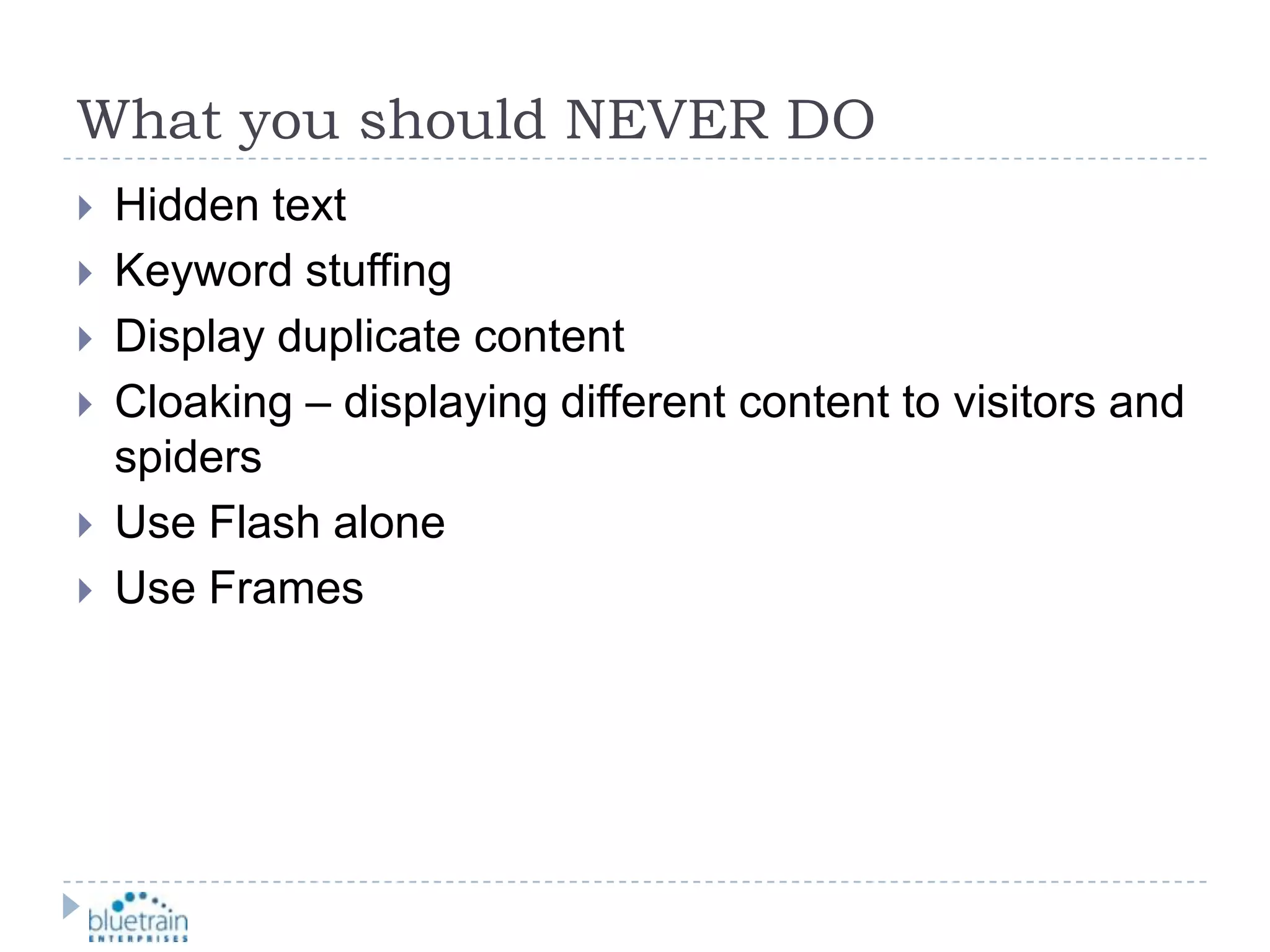 What you should NEVER DOHidden textKeyword stuffingDisplay duplicate contentCloaking – displaying different content to visitors and spidersUse Flash aloneUse Frames