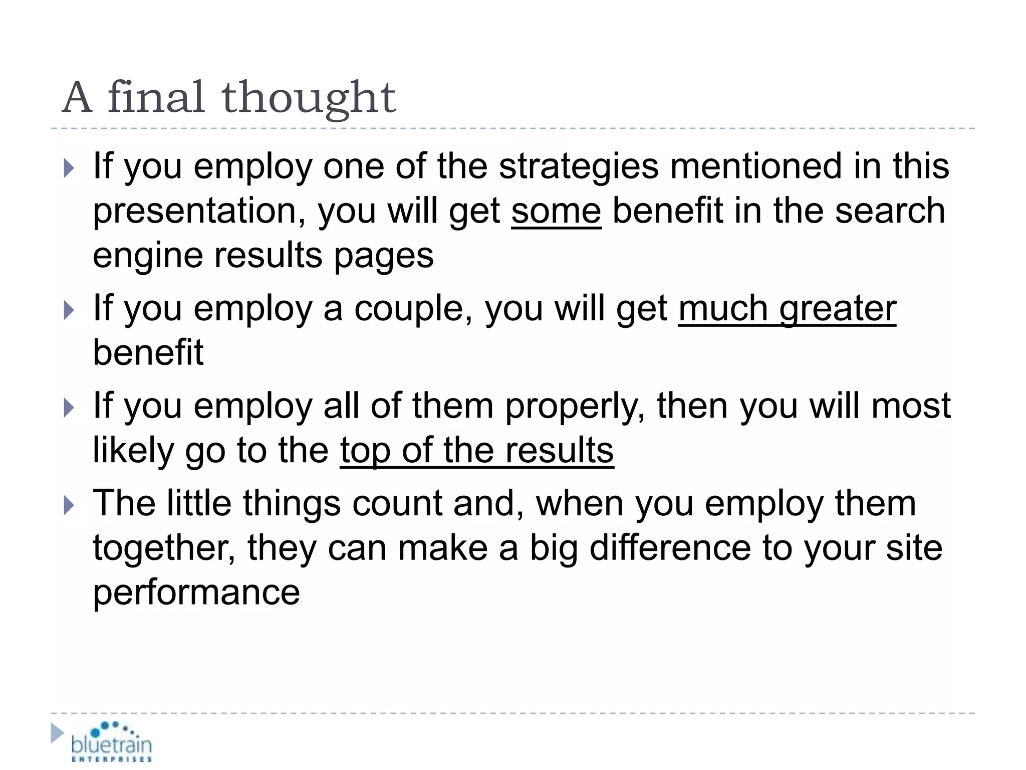 A final thoughtIf you employ one of the strategies mentioned in this presentation, you will get some benefit in the search engine results pagesIf you employ a couple, you will get much greater benefitIf you employ all of them properly, then you will most likely go to the top of the resultsThe little things count and, when you employ them together, they can make a big difference to your site performance
