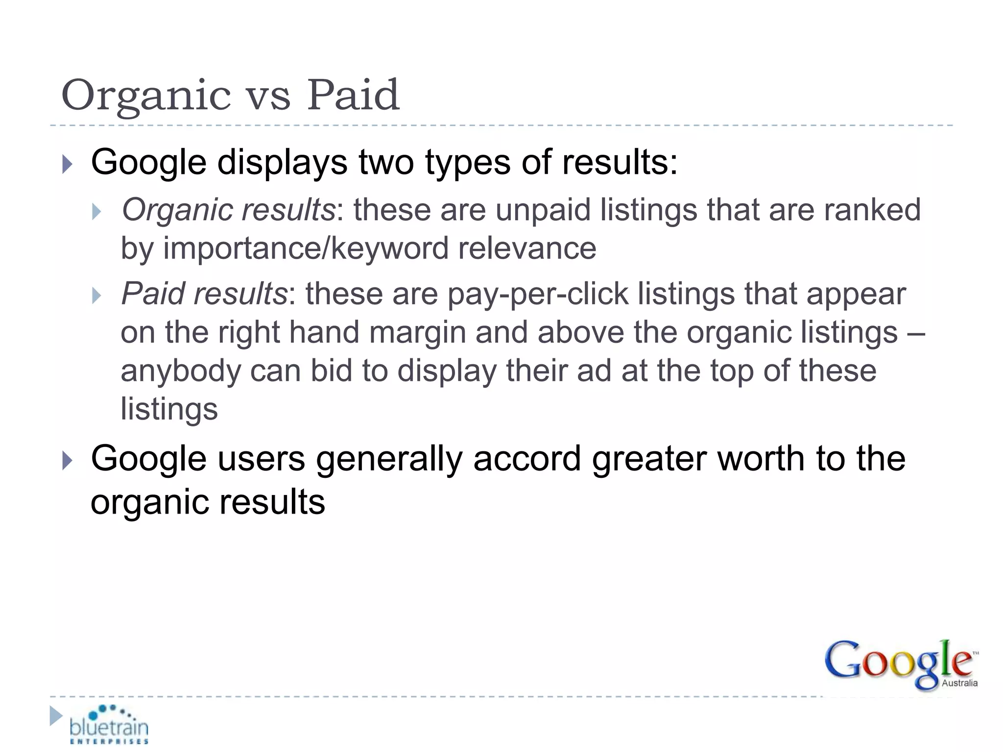 Organic vs PaidGoogle displays two types of results:Organic results: these are unpaid listings that are ranked by importance/keyword relevancePaid results: these are pay-per-click listings that appear on the right hand margin and above the organic listings – anybody can bid to display their ad at the top of these listingsGoogle users generally accord greater worth to the organic results