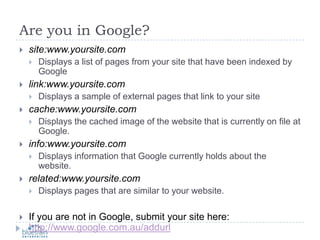Are you in Google?site:www.yoursite.comDisplays a list of pages from your site that have been indexed by Googlelink:www.yoursite.comDisplays a sample of external pages that link to your sitecache:www.yoursite.comDisplays the cached image of the website that is currently on file at Google.info:www.yoursite.comDisplays information that Google currently holds about the website.related:www.yoursite.comDisplays pages that are similar to your website.If you are not in Google, submit your site here: http://www.google.com.au/addurl