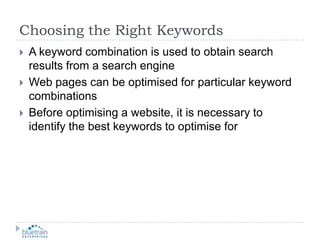 Choosing the Right KeywordsA keyword combination is used to obtain search results from a search engineWeb pages can be optimised for particular keyword combinationsBefore optimising a website, it is necessary to identify the best keywords to optimise for