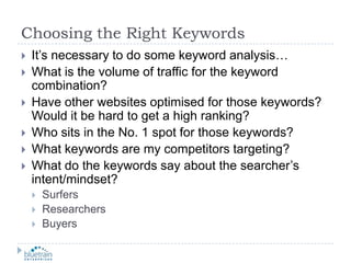 Choosing the Right KeywordsIt’s necessary to do some keyword analysis…What is the volume of traffic for the keyword combination?Have other websites optimised for those keywords?  Would it be hard to get a high ranking?Who sits in the No. 1 spot for those keywords?  What keywords are my competitors targeting?What do the keywords say about the searcher’s intent/mindset?SurfersResearchers Buyers