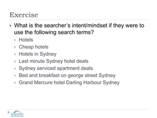 ExerciseWhat is the searcher’s intent/mindset if they were to use the following search terms?HotelsCheap hotelsHotels in SydneyLast minute Sydney hotel dealsSydney serviced apartment dealsBed and breakfast on george street SydneyGrand Mercure hotel Darling Harbour Sydney