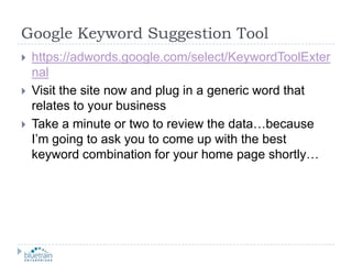 Google Keyword Suggestion Toolhttps://adwords.google.com/select/KeywordToolExternalVisit the site now and plug in a generic word that relates to your businessTake a minute or two to review the data…because I’m going to ask you to come up with the best keyword combination for your home page shortly…