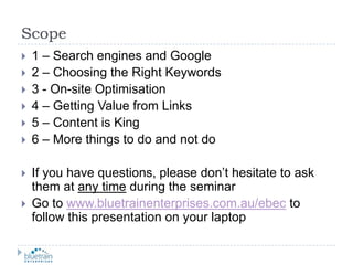 Scope1 – Search engines and Google2 – Choosing the Right Keywords3 - On-site Optimisation4 – Getting Value from Links5 – Content is King6 – More things to do and not doIf you have questions, please don’t hesitate to ask them at any time during the seminarGo to www.bluetrainenterprises.com.au/ebec to follow this presentation on your laptop