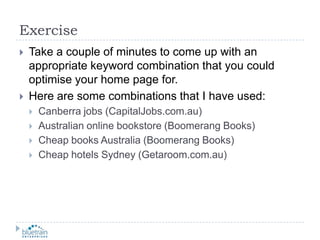 ExerciseTake a couple of minutes to come up with an appropriate keyword combination that you could optimise your home page for.Here are some combinations that I have used:Canberra jobs (CapitalJobs.com.au)Australian online bookstore (Boomerang Books)Cheap books Australia (Boomerang Books)Cheap hotels Sydney (Getaroom.com.au)
