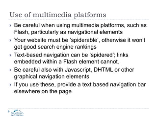 Use of multimedia platformsBe careful when using multimedia platforms, such as Flash, particularly as navigational elementsYour website must be ‘spiderable’, otherwise it won’t get good search engine rankingsText-based navigation can be ‘spidered’; links embedded within a Flash element cannot.Be careful also with Javascript, DHTML or other graphical navigation elementsIf you use these, provide a text based navigation bar elsewhere on the page 