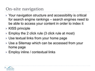 On-site navigationYour navigation structure and accessibility is critical for search engine rankings – search engines need to be able to access your content in order to index itKISS principleEmploy the 2 click rule (3 click rule at most)Use textual links from your home pageUse a Sitemap which can be accessed from your home pageEmploy inline / contextual links