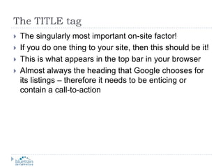 The TITLE tagThe singularly most important on-site factor!If you do one thing to your site, then this should be it!This is what appears in the top bar in your browserAlmost always the heading that Google chooses for its listings – therefore it needs to be enticing or contain a call-to-action