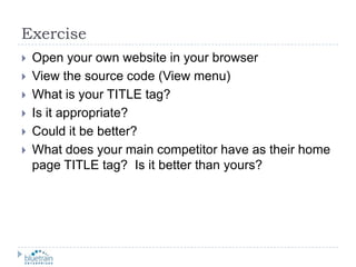 ExerciseOpen your own website in your browserView the source code (View menu)What is your TITLE tag?Is it appropriate?Could it be better?What does your main competitor have as their home page TITLE tag?  Is it better than yours?