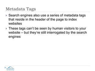 Metadata TagsSearch engines also use a series of metadata tags that reside in the header of the page to index websitesThese tags can’t be seen by human visitors to your website – but they’re still interrogated by the search engines