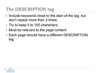 The DESCRIPTION tagInclude keywords close to the start of the tag, but don’t repeat more than 3 timesTry to keep it to 150 charactersMust be relevant to the page contentEach page should have a different DESCRIPTION tag
