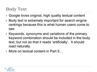 Body TextGoogle loves original, high quality textual contentBody text is extremely important for search engine rankings because this is what human users come to seeKeywords, synonyms and variations of the primary keyword combination should be included in the body text, but not so that it reads ‘artificially’.  It should read naturally.More on textual content in Part 5…