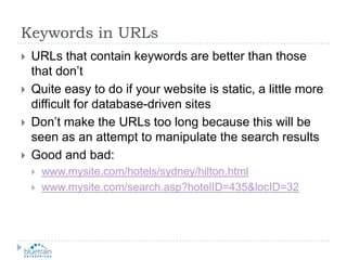 Keywords in URLsURLs that contain keywords are better than those that don’tQuite easy to do if your website is static, a little more difficult for database-driven sitesDon’t make the URLs too long because this will be seen as an attempt to manipulate the search resultsGood and bad:www.mysite.com/hotels/sydney/hilton.htmlwww.mysite.com/search.asp?hotelID=435&locID=32