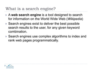 What is a search engine?A web search engine is a tool designed to search for information on the World Wide Web (Wikipedia)Search engines exist to deliver the best possible search results to the user, for any given keyword combination.Search engines use complex algorithms to index and rank web pages programmatically.