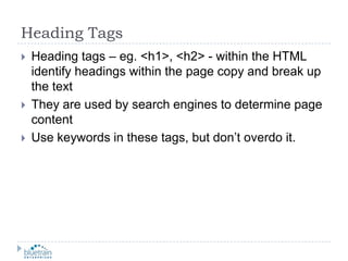 Heading TagsHeading tags – eg. <h1>, <h2> - within the HTML identify headings within the page copy and break up the textThey are used by search engines to determine page contentUse keywords in these tags, but don’t overdo it.