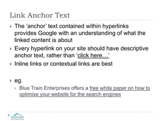 Link Anchor TextThe ‘anchor’ text contained within hyperlinks provides Google with an understanding of what the linked content is aboutEvery hyperlink on your site should have descriptive anchor text, rather than ‘click here…’Inline links or contextual links are besteg.Blue Train Enterprises offers a free white paper on how to optimise your website for the search engines