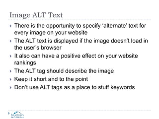 Image ALT TextThere is the opportunity to specify ‘alternate’ text for every image on your websiteThe ALT text is displayed if the image doesn’t load in the user’s browserIt also can have a positive effect on your website rankingsThe ALT tag should describe the imageKeep it short and to the pointDon’t use ALT tags as a place to stuff keywords