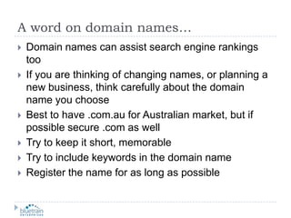 A word on domain names…Domain names can assist search engine rankings tooIf you are thinking of changing names, or planning a new business, think carefully about the domain name you chooseBest to have .com.au for Australian market, but if possible secure .com as wellTry to keep it short, memorableTry to include keywords in the domain nameRegister the name for as long as possible