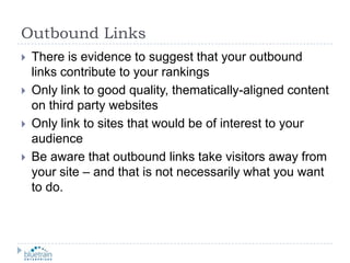 Outbound LinksThere is evidence to suggest that your outbound links contribute to your rankingsOnly link to good quality, thematically-aligned content on third party websitesOnly link to sites that would be of interest to your audienceBe aware that outbound links take visitors away from your site – and that is not necessarily what you want to do.